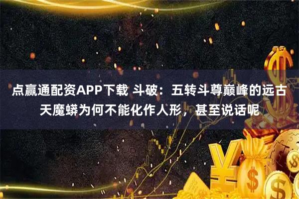 点赢通配资APP下载 斗破：五转斗尊巅峰的远古天魔蟒为何不能化作人形，甚至说话呢
