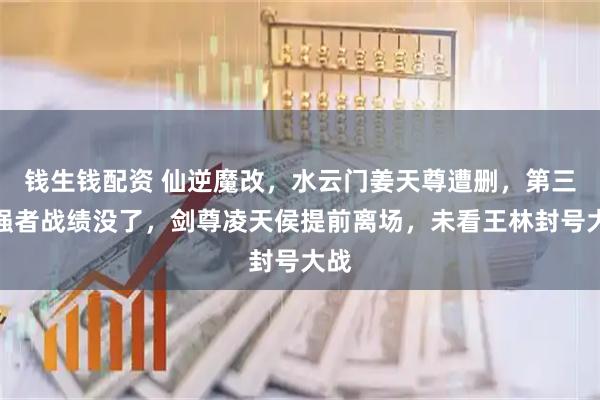 钱生钱配资 仙逆魔改，水云门姜天尊遭删，第三步强者战绩没了，剑尊凌天侯提前离场，未看王林封号大战