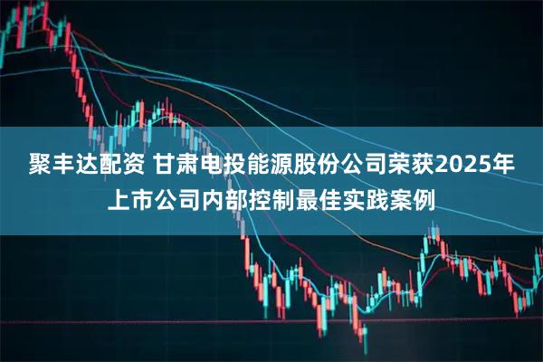 聚丰达配资 甘肃电投能源股份公司荣获2025年上市公司内部控制最佳实践案例