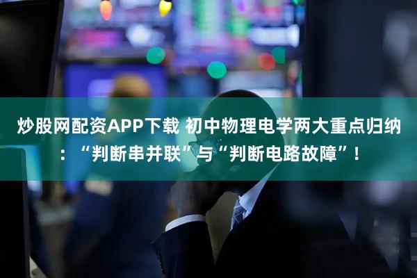 炒股网配资APP下载 初中物理电学两大重点归纳：“判断串并联”与“判断电路故障”！
