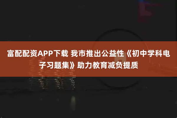富配配资APP下载 我市推出公益性《初中学科电子习题集》助力教育减负提质