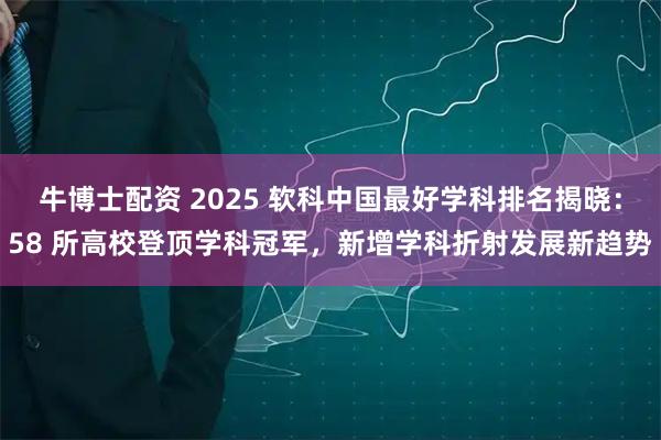 牛博士配资 2025 软科中国最好学科排名揭晓：58 所高校登顶学科冠军，新增学科折射发展新趋势