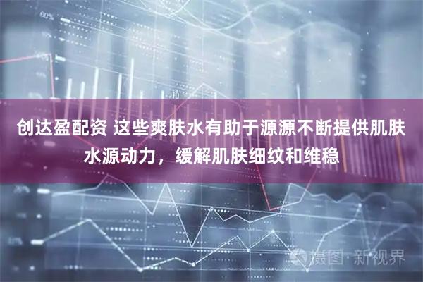 创达盈配资 这些爽肤水有助于源源不断提供肌肤水源动力，缓解肌肤细纹和维稳