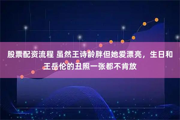 股票配资流程 虽然王诗龄胖但她爱漂亮，生日和王岳伦的丑照一张都不肯放