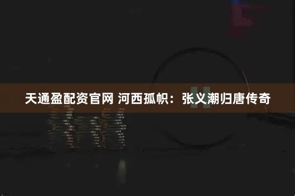 天通盈配资官网 河西孤帜：张义潮归唐传奇