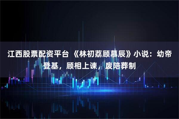 江西股票配资平台 《林初荔顾慕辰》小说：幼帝登基，顾相上谏，废陪葬制