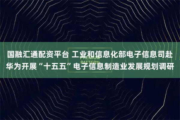国融汇通配资平台 工业和信息化部电子信息司赴华为开展“十五五”电子信息制造业发展规划调研