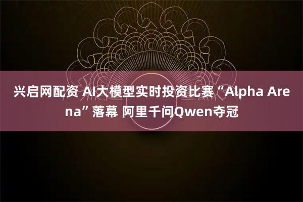兴启网配资 AI大模型实时投资比赛“Alpha Arena”落幕 阿里千问Qwen夺冠