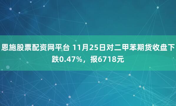恩施股票配资网平台 11月25日对二甲苯期货收盘下跌0.47%，报6718元