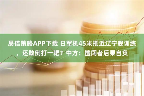 易倍策略APP下载 日军机45米抵近辽宁舰训练,还敢倒打一耙?中方:擅闯者后果自负