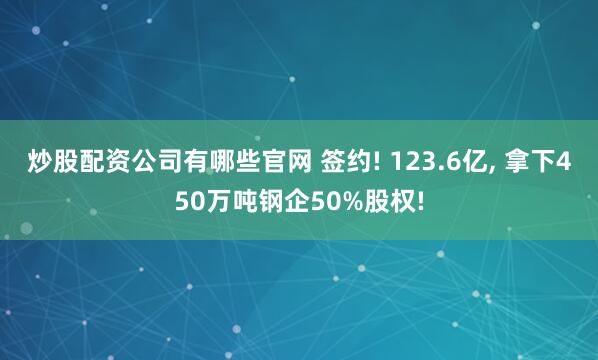 炒股配资公司有哪些官网 签约! 123.6亿, 拿下450万吨钢企50%股权!