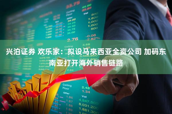 兴泊证券 欢乐家：拟设马来西亚全资公司 加码东南亚打开海外销售链路