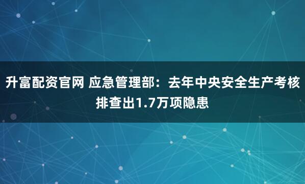 升富配资官网 应急管理部：去年中央安全生产考核排查出1.7万项隐患