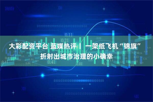 大彩配资平台 蓝媒热评丨 一架纸飞机“锦旗” 折射出城市治理的小确幸