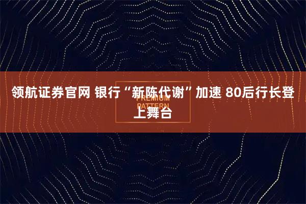 领航证券官网 银行“新陈代谢”加速 80后行长登上舞台