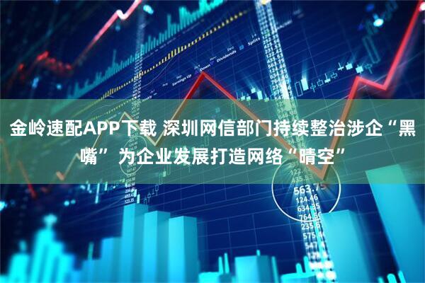 金岭速配APP下载 深圳网信部门持续整治涉企“黑嘴” 为企业发展打造网络“晴空”