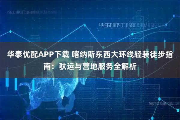 华泰优配APP下载 喀纳斯东西大环线轻装徒步指南：驮运与营地服务全解析