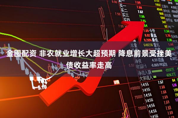 金囤配资 非农就业增长大超预期 降息前景受挫美债收益率走高