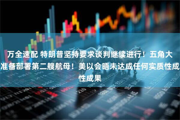 万全速配 特朗普坚持要求谈判继续进行！五角大楼准备部署第二艘航母！美以会晤未达成任何实质性成果