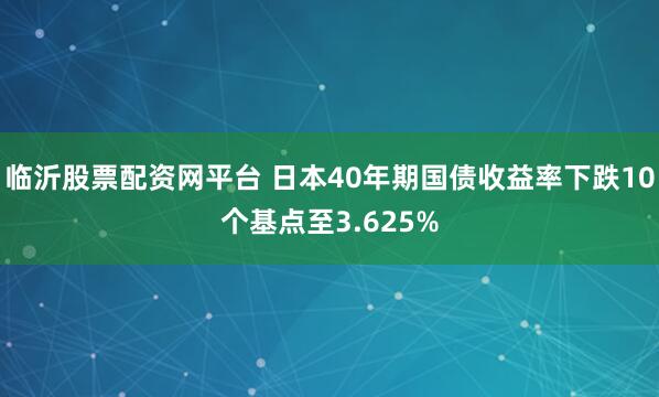 临沂股票配资网平台 日本40年期国债收益率下跌10个基点至3.625%